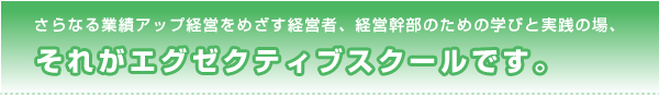 さらなる業績アップ経営をめざす経営者、経営幹部のための学びと実践の場、それがエグゼクティブスクールです。